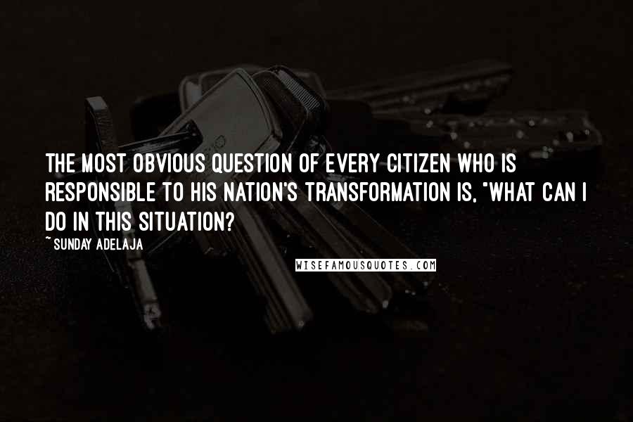 Sunday Adelaja Quotes: The most obvious question of every citizen who is responsible to his nation's transformation is, "What can I do in this situation?