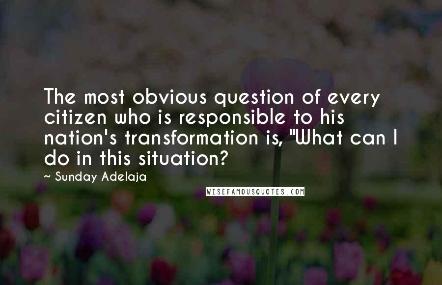 Sunday Adelaja Quotes: The most obvious question of every citizen who is responsible to his nation's transformation is, "What can I do in this situation?