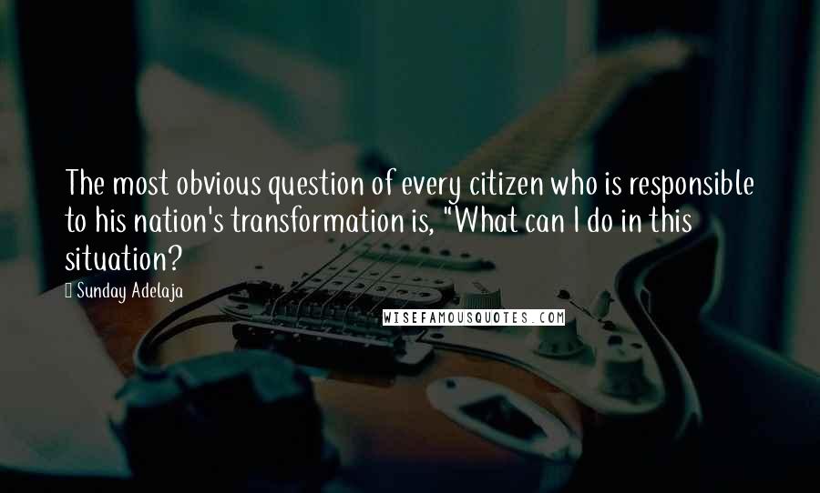 Sunday Adelaja Quotes: The most obvious question of every citizen who is responsible to his nation's transformation is, "What can I do in this situation?