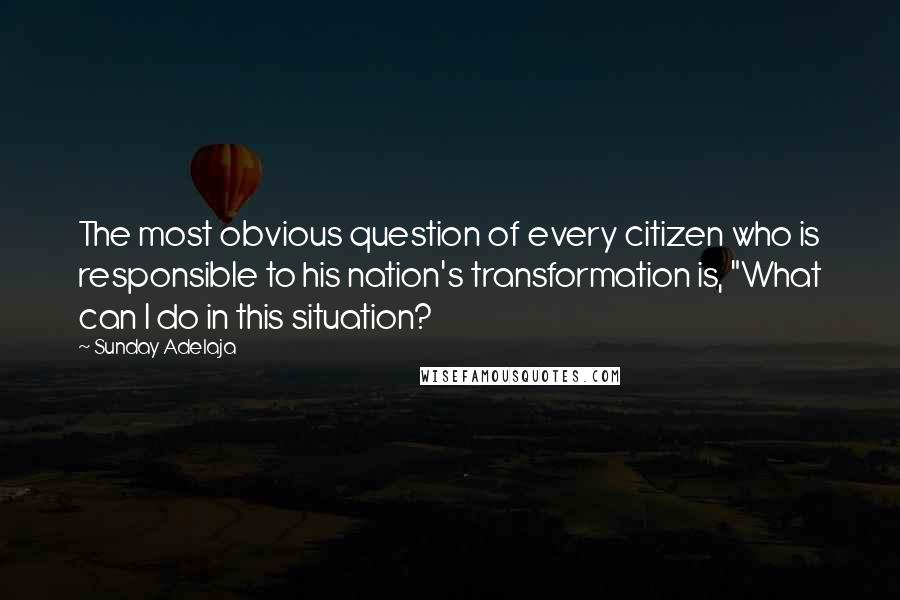 Sunday Adelaja Quotes: The most obvious question of every citizen who is responsible to his nation's transformation is, "What can I do in this situation?