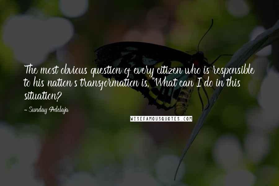 Sunday Adelaja Quotes: The most obvious question of every citizen who is responsible to his nation's transformation is, "What can I do in this situation?