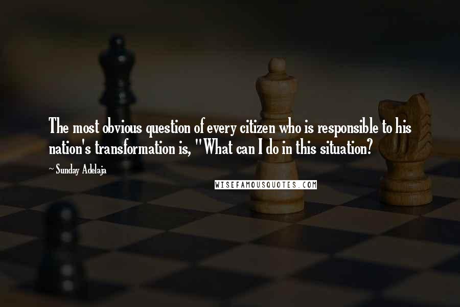 Sunday Adelaja Quotes: The most obvious question of every citizen who is responsible to his nation's transformation is, "What can I do in this situation?