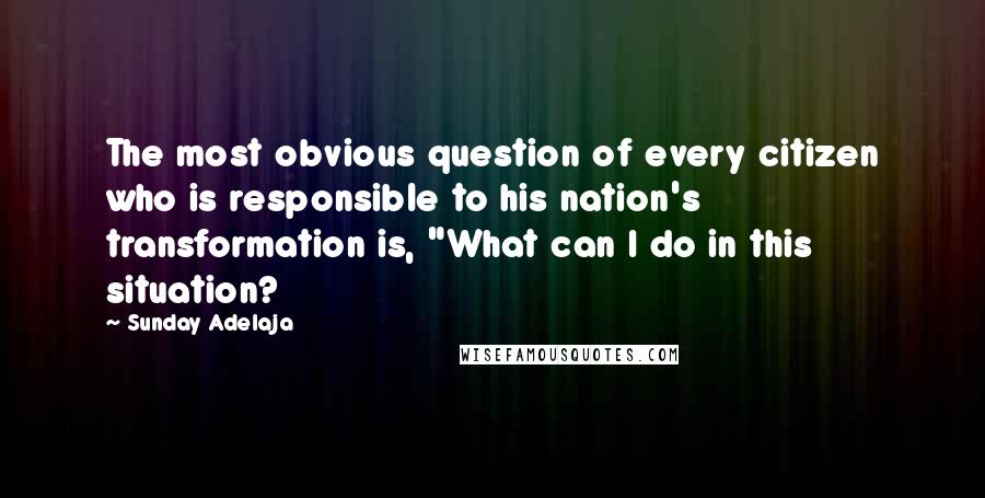 Sunday Adelaja Quotes: The most obvious question of every citizen who is responsible to his nation's transformation is, "What can I do in this situation?