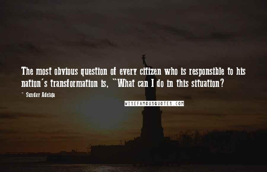 Sunday Adelaja Quotes: The most obvious question of every citizen who is responsible to his nation's transformation is, "What can I do in this situation?