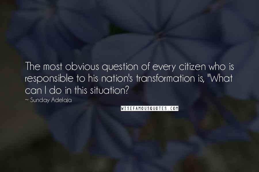 Sunday Adelaja Quotes: The most obvious question of every citizen who is responsible to his nation's transformation is, "What can I do in this situation?