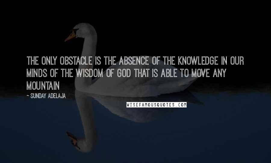 Sunday Adelaja Quotes: The only obstacle is the absence of the knowledge in our minds of the wisdom of God that is able to move any mountain