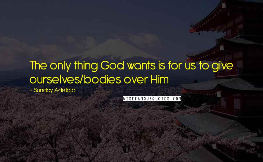 Sunday Adelaja Quotes: The only thing God wants is for us to give ourselves/bodies over Him