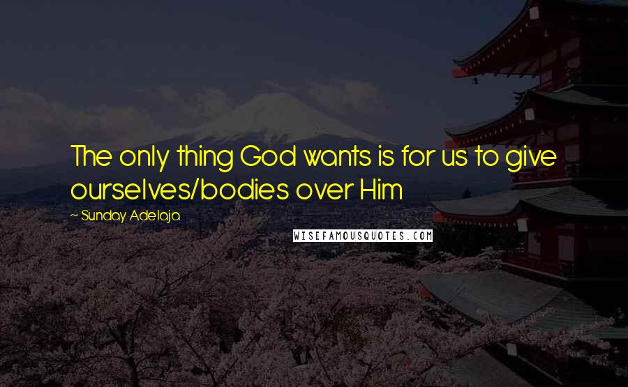 Sunday Adelaja Quotes: The only thing God wants is for us to give ourselves/bodies over Him