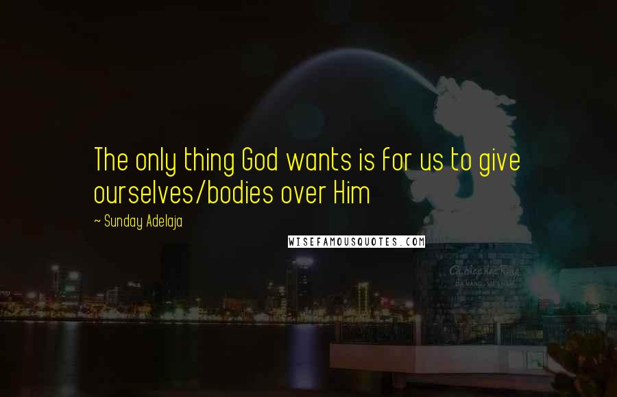 Sunday Adelaja Quotes: The only thing God wants is for us to give ourselves/bodies over Him