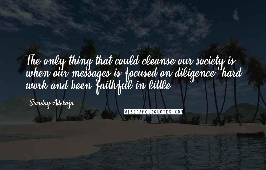 Sunday Adelaja Quotes: The only thing that could cleanse our society is when our messages is focused on diligence, hard work and been faithful in little