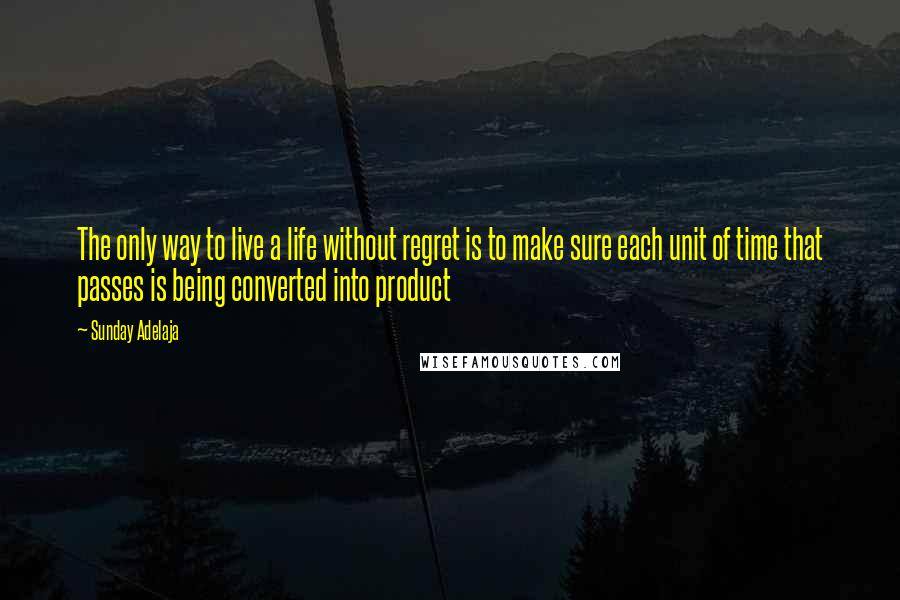 Sunday Adelaja Quotes: The only way to live a life without regret is to make sure each unit of time that passes is being converted into product