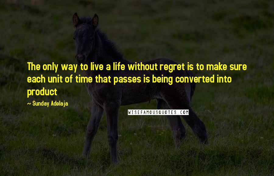 Sunday Adelaja Quotes: The only way to live a life without regret is to make sure each unit of time that passes is being converted into product