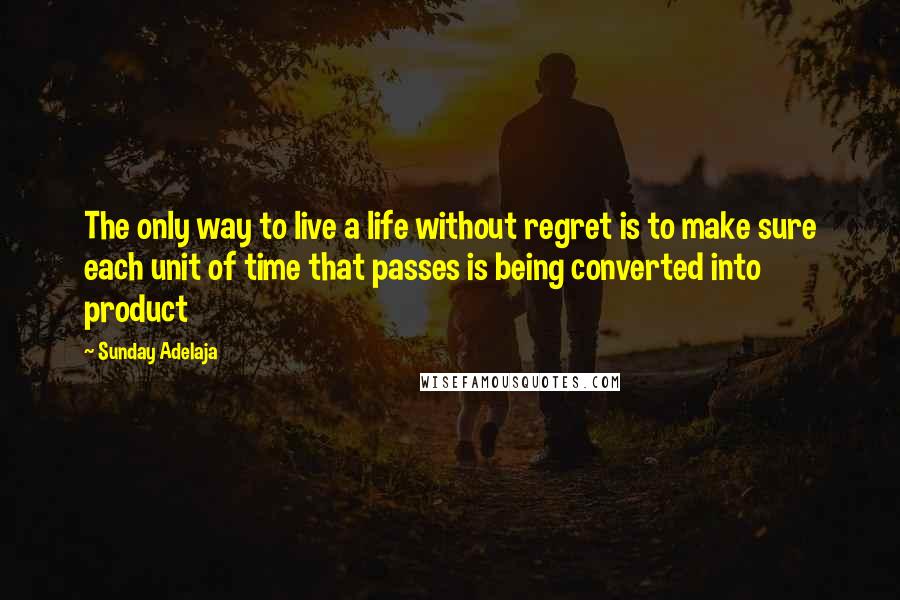 Sunday Adelaja Quotes: The only way to live a life without regret is to make sure each unit of time that passes is being converted into product