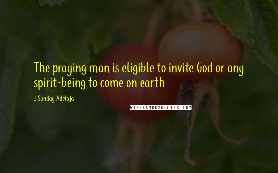 Sunday Adelaja Quotes: The praying man is eligible to invite God or any spirit-being to come on earth