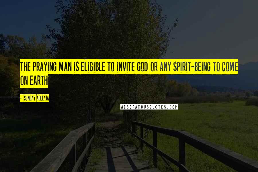 Sunday Adelaja Quotes: The praying man is eligible to invite God or any spirit-being to come on earth