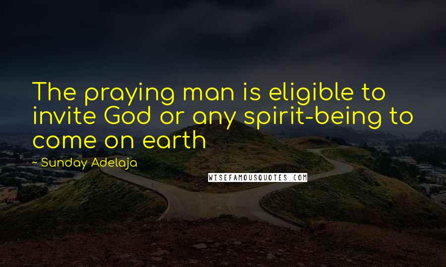 Sunday Adelaja Quotes: The praying man is eligible to invite God or any spirit-being to come on earth