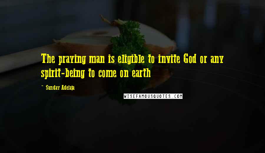 Sunday Adelaja Quotes: The praying man is eligible to invite God or any spirit-being to come on earth