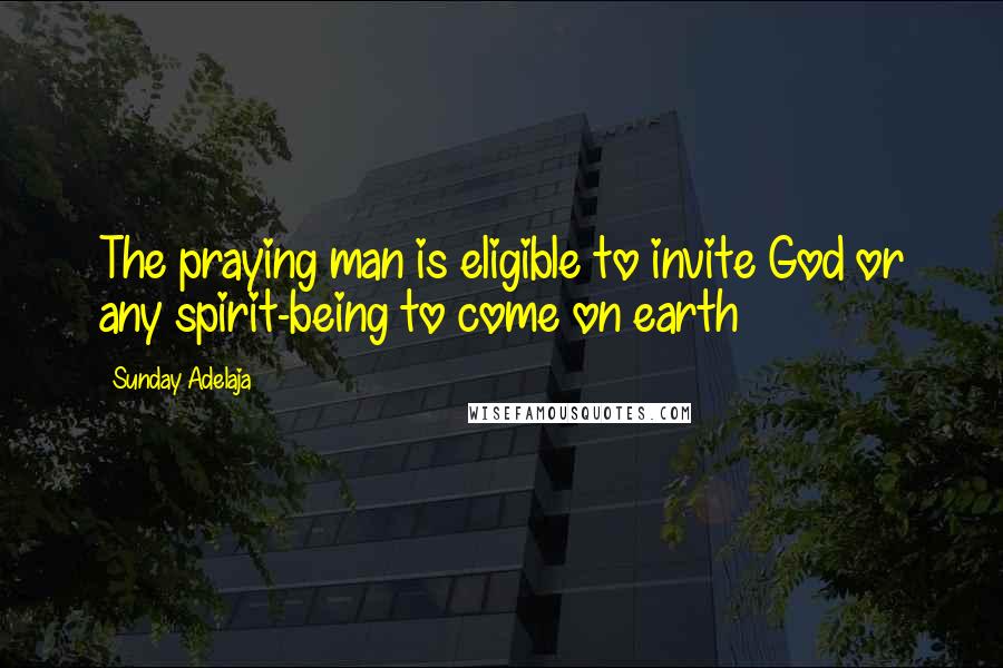 Sunday Adelaja Quotes: The praying man is eligible to invite God or any spirit-being to come on earth