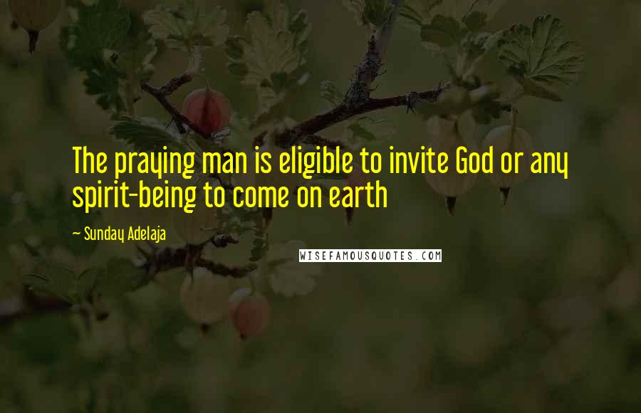 Sunday Adelaja Quotes: The praying man is eligible to invite God or any spirit-being to come on earth