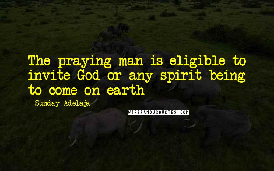 Sunday Adelaja Quotes: The praying man is eligible to invite God or any spirit-being to come on earth