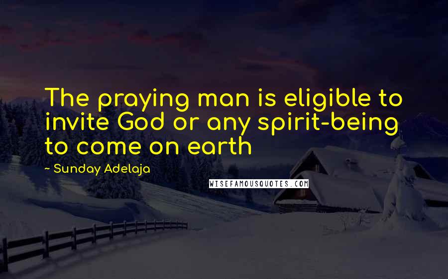 Sunday Adelaja Quotes: The praying man is eligible to invite God or any spirit-being to come on earth