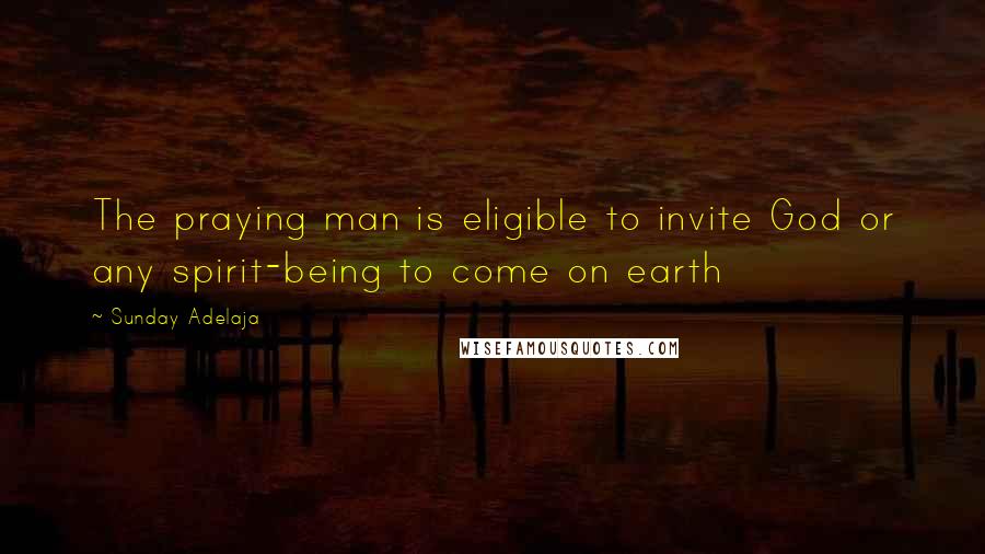 Sunday Adelaja Quotes: The praying man is eligible to invite God or any spirit-being to come on earth