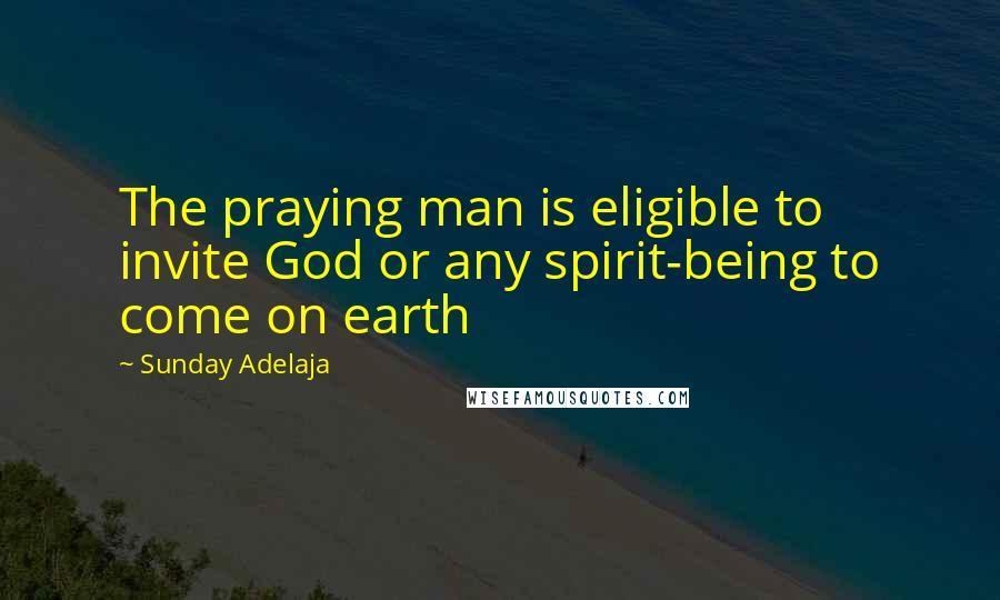 Sunday Adelaja Quotes: The praying man is eligible to invite God or any spirit-being to come on earth