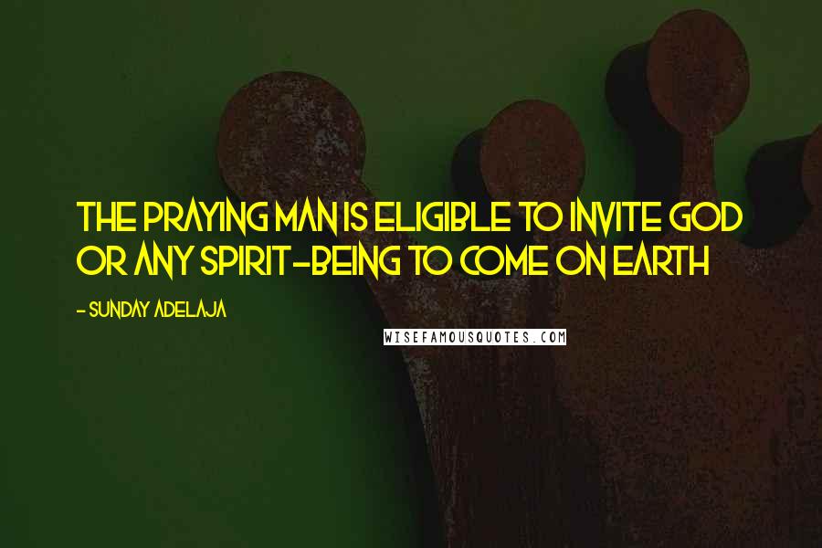 Sunday Adelaja Quotes: The praying man is eligible to invite God or any spirit-being to come on earth