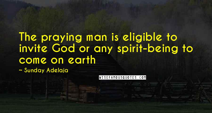 Sunday Adelaja Quotes: The praying man is eligible to invite God or any spirit-being to come on earth