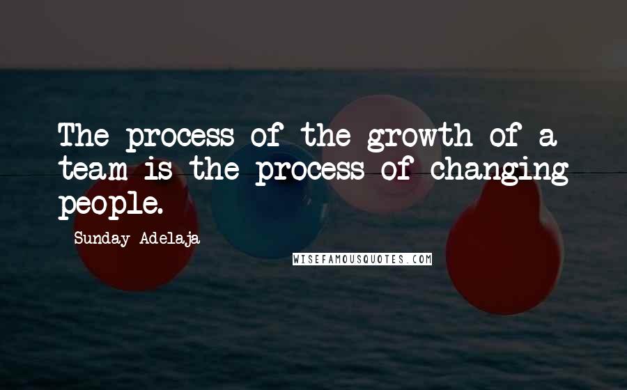 Sunday Adelaja Quotes: The process of the growth of a team is the process of changing people.
