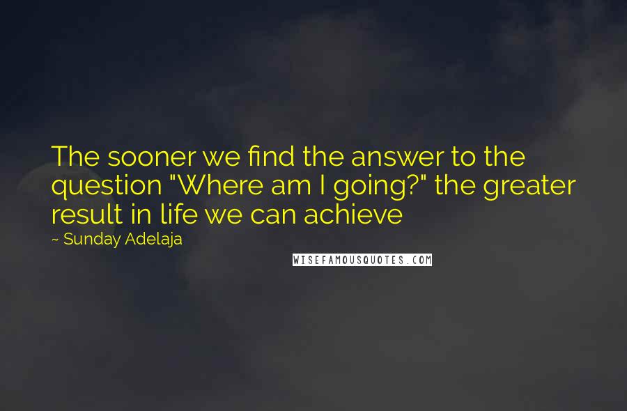 Sunday Adelaja Quotes: The sooner we find the answer to the question "Where am I going?" the greater result in life we can achieve