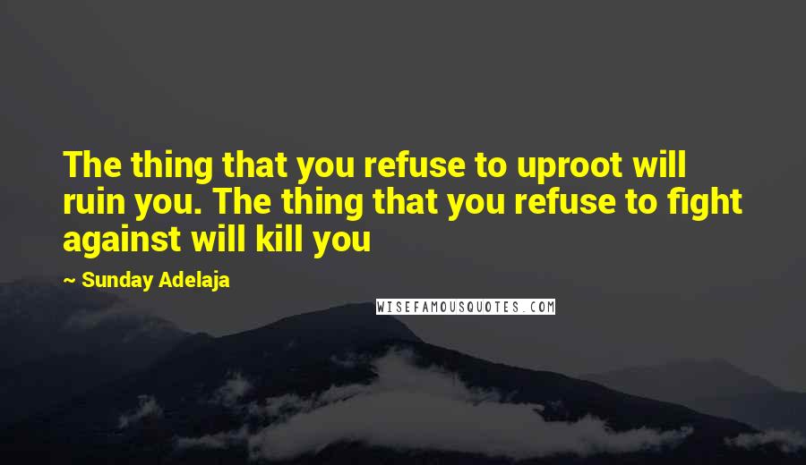 Sunday Adelaja Quotes: The thing that you refuse to uproot will ruin you. The thing that you refuse to fight against will kill you