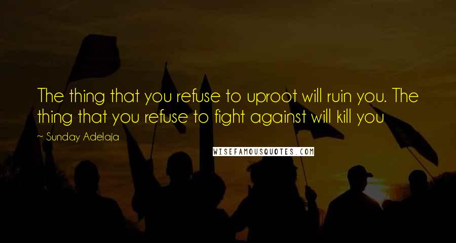 Sunday Adelaja Quotes: The thing that you refuse to uproot will ruin you. The thing that you refuse to fight against will kill you