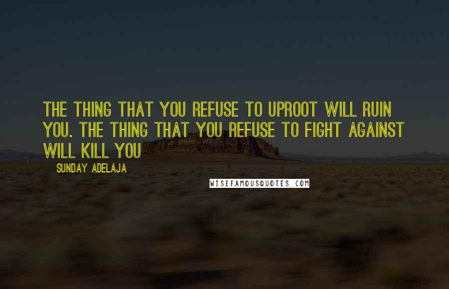Sunday Adelaja Quotes: The thing that you refuse to uproot will ruin you. The thing that you refuse to fight against will kill you