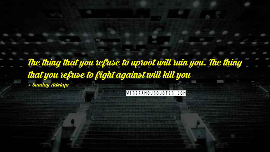 Sunday Adelaja Quotes: The thing that you refuse to uproot will ruin you. The thing that you refuse to fight against will kill you