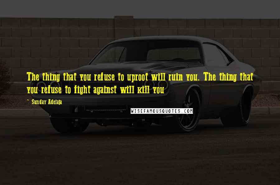 Sunday Adelaja Quotes: The thing that you refuse to uproot will ruin you. The thing that you refuse to fight against will kill you