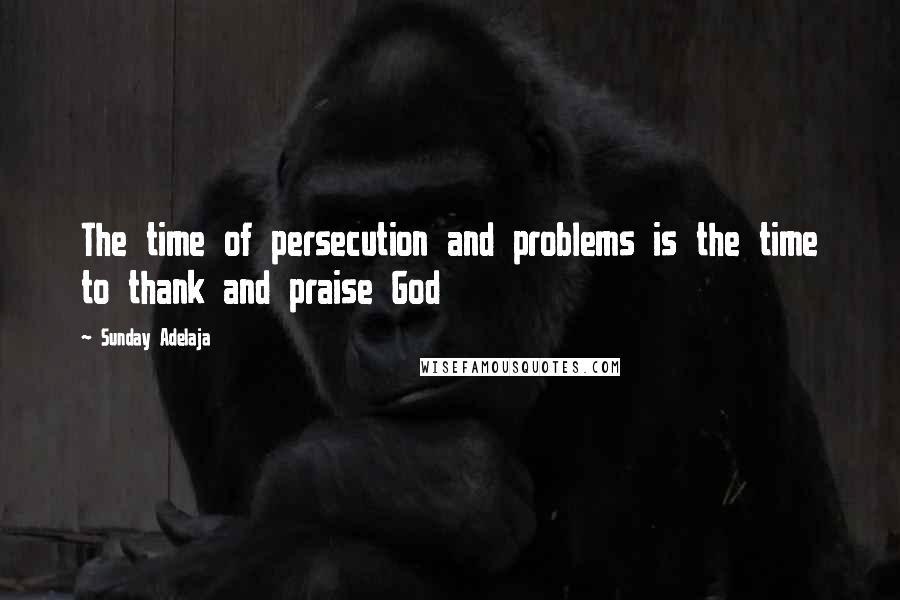 Sunday Adelaja Quotes: The time of persecution and problems is the time to thank and praise God
