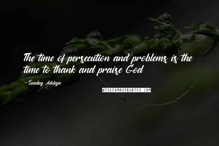 Sunday Adelaja Quotes: The time of persecution and problems is the time to thank and praise God