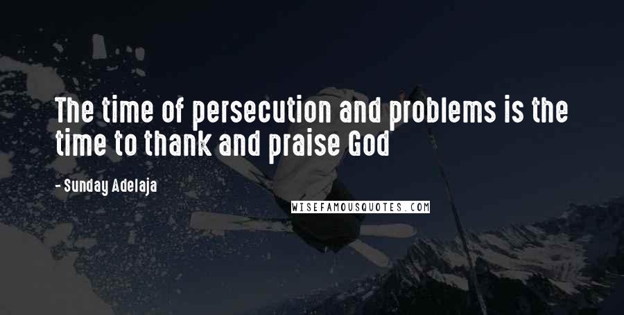 Sunday Adelaja Quotes: The time of persecution and problems is the time to thank and praise God