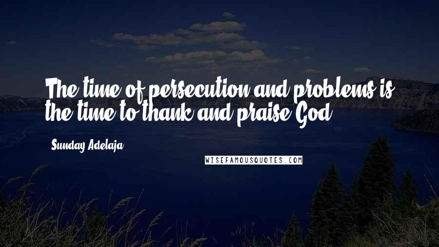 Sunday Adelaja Quotes: The time of persecution and problems is the time to thank and praise God