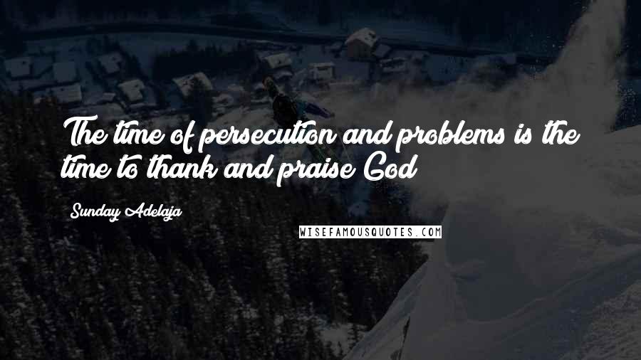 Sunday Adelaja Quotes: The time of persecution and problems is the time to thank and praise God