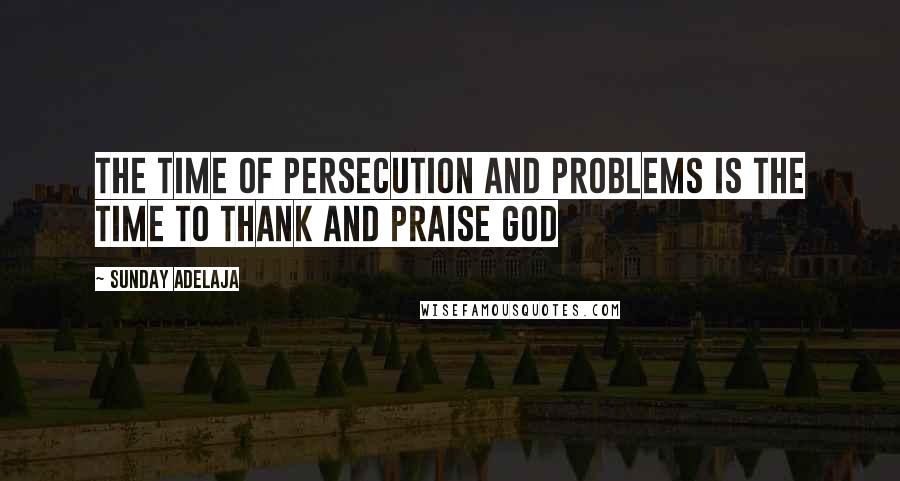 Sunday Adelaja Quotes: The time of persecution and problems is the time to thank and praise God