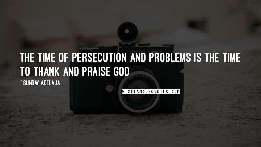 Sunday Adelaja Quotes: The time of persecution and problems is the time to thank and praise God