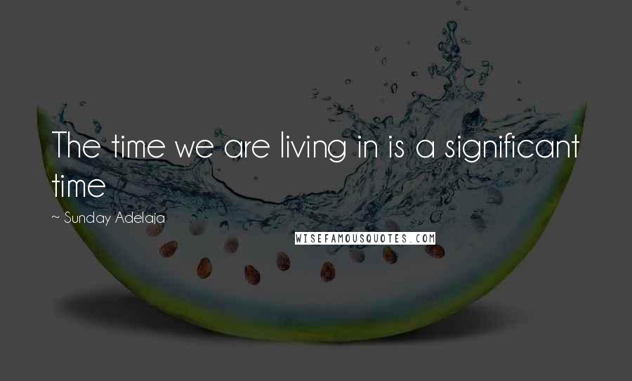 Sunday Adelaja Quotes: The time we are living in is a significant time