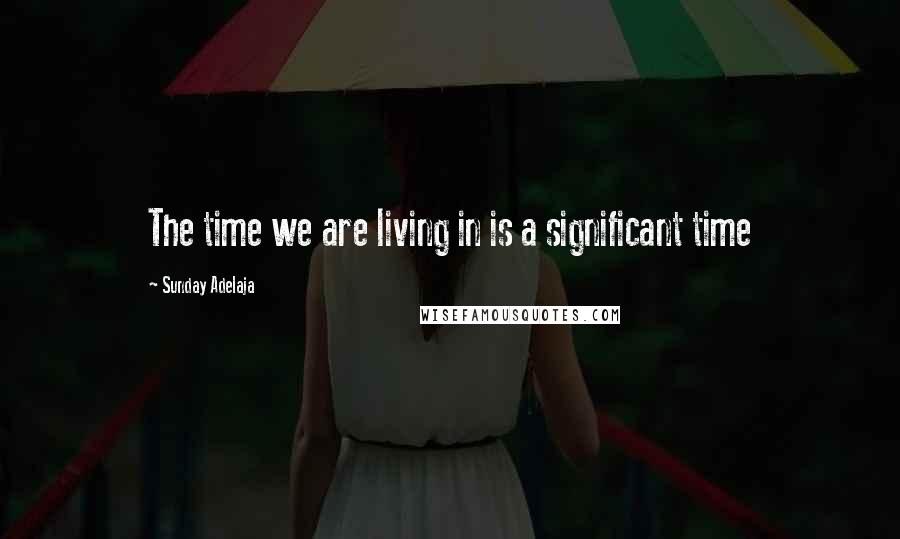 Sunday Adelaja Quotes: The time we are living in is a significant time