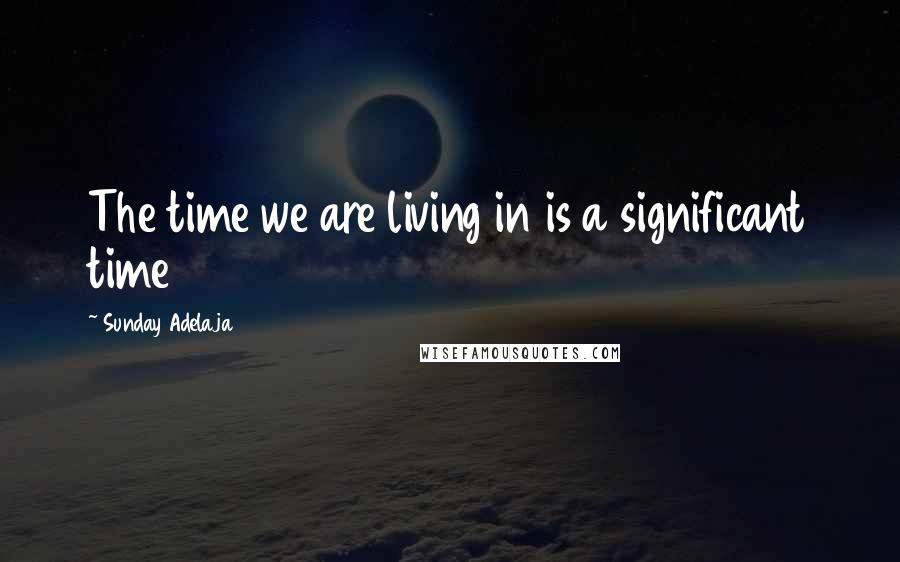 Sunday Adelaja Quotes: The time we are living in is a significant time