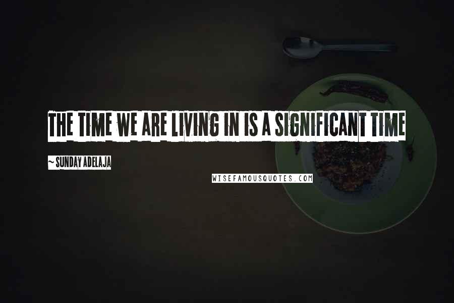 Sunday Adelaja Quotes: The time we are living in is a significant time