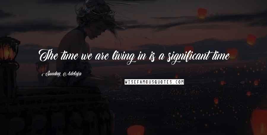 Sunday Adelaja Quotes: The time we are living in is a significant time