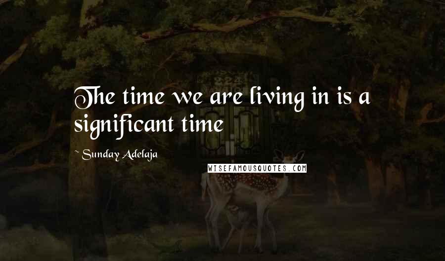 Sunday Adelaja Quotes: The time we are living in is a significant time