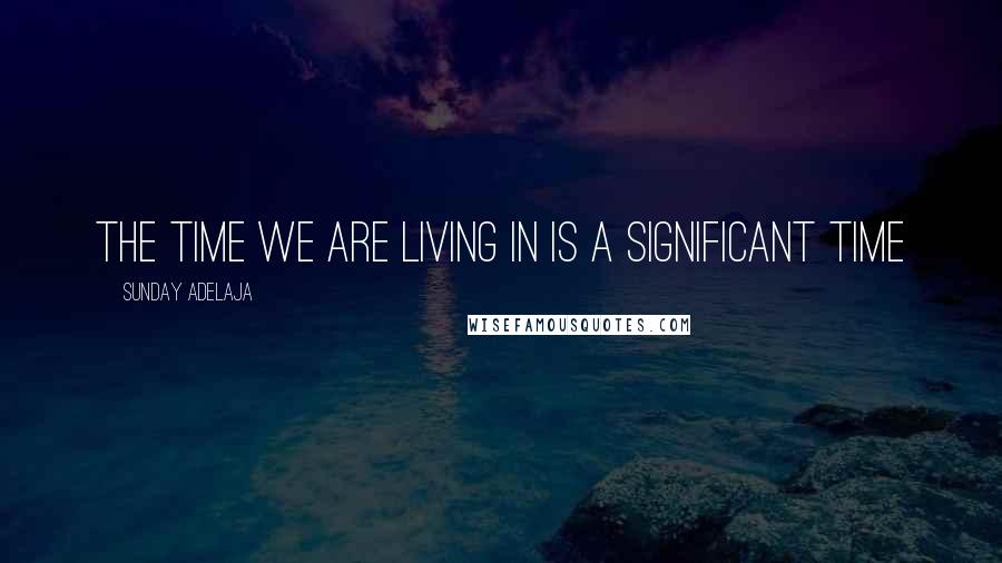 Sunday Adelaja Quotes: The time we are living in is a significant time